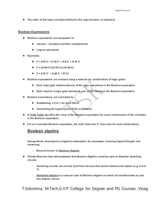 Digital Electronics
T.Srikrishna, M.Tech,G.V.P College for Degree and PG Courses ,Vizag
 The order of the input variablesdefined in the logic function is important.
Boolean Expressions
 Boolean expressions are composed of
 Literals – variables and their complements
 Logical operations
 Examples
 F = A.B'.C + A'.B.C' + A.B.C + A'.B'.C'
 F = (A+B+C').(A'+B'+C).(A+B+C)
 F = A.B'.C' + A.(B.C' + B'.C)
 Boolean expressions are realized using a network (or combination) of logic gates.
 Each logic gate implementsone of the logic operations in the Boolean expression
 Each input to a logic gate represents one of the literalsin the Boolean expression
 Boolean expressions are evaluated by
 Substituting a 0 or 1 for each literal
 Calculating the logical value of the expression
 A Truth Table specifies the value of the Boolean expression for every combination of the variables
in the Boolean expression.
 For an n-variable Boolean expression, the truth table has 2n rows (one for each combination).
Boolean algebra:
George Boole developed an algebraic description for processes involving logical thought and
reasoning.
 Became known as Boolean Algebra
 Claude Shannon later demonstrated that Boolean Algebra could be used to describe switching
circuits.
 Switching circuits are circuits built from devices that switch between two states (e.g. 0 and
1).
 Switching Algebra is a special case of Boolean Algebra in which all variables take on just
two distinct values
 