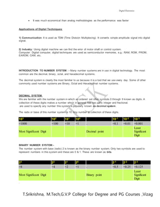 Digital Electronics
T.Srikrishna, M.Tech,G.V.P College for Degree and PG Courses ,Vizag
 It was much economical than analog methodologies as the performance was faster
Applications of Digital Techniques:
1) Communication: It is used as TDM (Time Division Multiplexing). It converts simple amplitude signal into digital
signal.
2) Industry: Using digital machine we can find the error of motor shaft or control system.
Computer: Digital computer, digital techniques are used as semiconductor memories, e.g.: RAM, ROM, PROM,
EAROM, CAM, etc.
INTRODUCTION TO NUMBER SYSTEM: - Many number systems are in use in digital technology. The most
common are the decimal, binary, octal, and hexadecimal systems.
The decimal system is clearly the most familiar to us because it is a tool that we use every day. Some of other
commonly used number systems are Binary, Octal and Hexadecimal number systems.
DECIMAL SYSTEM:
We are familiar with the number system in which an ordered set often symbols 0 through 9 known as digits. A
collection of these digits makes a number which in general has two parts integer and fractional.
are used to specify any number this system is popularly known as decimal system.
The radix or base of this number system is 10. Any number is collection of these digits.
103 102 101 100 10-1 10-2 10-3
=1000 =100 =10 =1 . =0.1 =0.01 =0.001
Most Significant Digit Decimal point
Least
Significant
Digit
BINARY NUMBER SYSTEM:-
The number system with base (radix) 2 is known as the binary number system. Only two symbols are used to
represent numbers in this system and these are 0 & 1. These are known as bits.
23 22 21 20 2-1 2-2 2-3
=8 =4 =2 =1 . =0.5 =0.25 =0.125
Most Significant Digit Binary point
Least
Significant
Digit
.
 