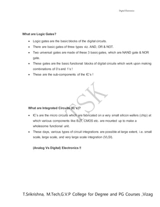 Digital Electronics
T.Srikrishna, M.Tech,G.V.P College for Degree and PG Courses ,Vizag
What are Logic Gates?
 Logic gates are the basic blocks of the digital circuits.
 There are basic gates of three types viz. AND, OR & NOT.
 Two universal gates are made of these 3 basic gates, which are NAND gate & NOR
gate.
 These gates are the basic functional blocks of digital circuits which work upon making
combinations of 0’s and 1’s !
 These are the sub-components of the IC’s !
What are Integrated Circuits (IC’s)?
 IC’s are the micro circuits which are fabricated on a very small silicon wafers (chip) at
which various components like BJT, CMOS etc. are mounted up to make a
wholesome functional unit.
 These days, various types of circuit integrations are possible at large extent, i.e. small
scale, large scale, and very large scale integration (VLSI).
(Analog Vs Digital) Electronics !!
 