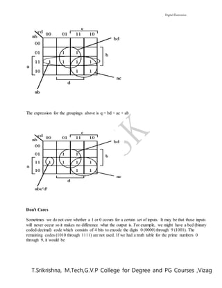 Digital Electronics
T.Srikrishna, M.Tech,G.V.P College for Degree and PG Courses ,Vizag
The expression for the groupings above is q = bd + ac + ab
Don't Cares
Sometimes we do not care whether a 1 or 0 occurs for a certain set of inputs. It may be that those inputs
will never occur so it makes no difference what the output is. For example, we might have a bcd (binary
coded decimal) code which consists of 4 bits to encode the digits 0 (0000) through 9 (1001). The
remaining codes (1010 through 1111) are not used. If we had a truth table for the prime numbers 0
through 9, it would be
 