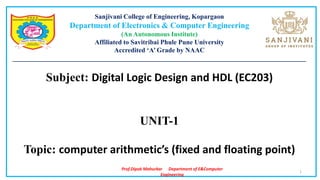Prof.Dipak Mahurkar Department of E&Computer
Engineering
Sanjivani College of Engineering, Kopargaon
Department of Electronics & Computer Engineering
(An Autonomous Institute)
Affiliated to Savitribai Phule Pune University
Accredited ‘A’ Grade by NAAC
________________________________________________________________________________________
Subject: Digital Logic Design and HDL (EC203)
UNIT-1
Topic: computer arithmetic’s (fixed and floating point)
1
 