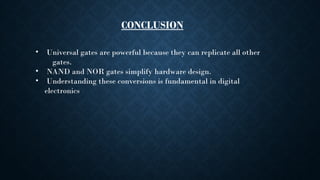 CONCLUSION
• Universal gates are powerful because they can replicate all other
gates.
• NAND and NOR gates simplify hardware design.
• Understanding these conversions is fundamental in digital
electronics
 