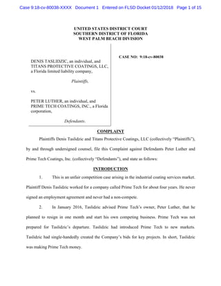 UNITED STATES DISTRICT COURT
SOUTHERN DISTRICT OF FLORIDA
WEST PALM BEACH DIVISION
DENIS TASLIDZIC, an individual, and
TITANS PROTECTIVE COATINGS, LLC,
a Florida limited liability company,
Plaintiffs,
vs.
PETER LUTHER, an individual, and
PRIME TECH COATINGS, INC., a Florida
corporation,
Defendants.
CASE NO: 9:18-cv-80038
COMPLAINT
Plaintiffs Denis Taslidzic and Titans Protective Coatings, LLC (collectively “Plaintiffs”),
by and through undersigned counsel, file this Complaint against Defendants Peter Luther and
Prime Tech Coatings, Inc. (collectively “Defendants”), and state as follows:
INTRODUCTION
1. This is an unfair competition case arising in the industrial coating services market.
Plaintiff Denis Taslidzic worked for a company called Prime Tech for about four years. He never
signed an employment agreement and never had a non-compete.
2. In January 2016, Taslidzic advised Prime Tech’s owner, Peter Luther, that he
planned to resign in one month and start his own competing business. Prime Tech was not
prepared for Taslidzic’s departure. Taslidzic had introduced Prime Tech to new markets.
Taslidzic had single-handedly created the Company’s bids for key projects. In short, Taslidzic
was making Prime Tech money.
Case 9:18-cv-80038-XXXX Document 1 Entered on FLSD Docket 01/12/2018 Page 1 of 15
 