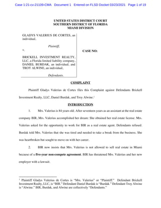 UNITED STATES DISTRICT COURT
SOUTHERN DISTRICT OF FLORIDA
MIAMI DIVISION
GLADYS VALERIUS DE CORTES, an
individual,
Plaintiff,
v.
BRICKELL INVESTMENT REALTY,
LLC, a Florida limited liability company,
DANIEL BURDAK, an individual, and
TROY ALWINE, an individual,
Defendants.
CASE NO:
COMPLAINT
Plaintiff Gladys Valerius de Cortes files this Complaint against Defendants Brickell
Investment Realty, LLC, Daniel Burdak, and Troy Alwine.1
INTRODUCTION
1. Mrs. Valerius is 84 years old. After seventeen years as an assistant at the real estate
company BIR, Mrs. Valerius accomplished her dream: She obtained her real estate license. Mrs.
Valerius asked for the opportunity to work for BIR as a real estate agent. Defendants refused.
Burdak told Mrs. Valerius that she was tired and needed to take a break from the business. She
was heartbroken but sought to move on with her career.
2. BIR now insists that Mrs. Valerius is not allowed to sell real estate in Miami
because of a five-year non-compete agreement. BIR has threatened Mrs. Valerius and her new
employer with a lawsuit.
1
Plaintiff Gladys Valerius de Cortes is “Mrs. Valerius” or “Plaintiff.” Defendant Brickell
Investment Realty, LLC, is “BIR.” Defendant Daniel Burdak is “Burdak.” Defendant Troy Alwine
is “Alwine.” BIR, Burdak, and Alwine are collectively “Defendants.”
Case 1:21-cv-21109-CMA Document 1 Entered on FLSD Docket 03/23/2021 Page 1 of 19
 