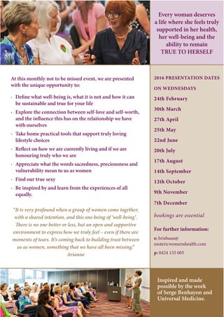At this monthly not to be missed event, we are presented
with the unique opportunity to:
· Define what well-being is, what it is not and how it can
be sustainable and true for your life
· Explore the connection between self-love and self-worth,
and the influence this has on the relationship we have
with ourselves
· Take home practical tools that support truly loving
lifestyle choices
· Reflect on how we are currently living and if we are
honouring truly who we are
· Appreciate what the words sacredness, preciousness and
vulnerability mean to us as women
· Find our true sexy
· Be inspired by and learn from the experiences of all
equally.
“It is very profound when a group of women come together,
with a shared intention, and this one being of ‘well-being’.
There is no one better or less, but an open and supportive
environment to express how we truly feel – even if there are
moments of tears. It’s coming back to building trust between
us as women, something that we have all been missing.”
Arianne
2016 PRESENTATION DATES
ON WEDNESDAYS
24th February
30th March
27th April
25th May
22nd June
20th July
17th August
14th September
12th October
9th November
7th December
bookings are essential
For further information:
e: brisbane@
esotericwomenshealth.com
p: 0424 155 005
Every woman deserves
a life where she feels truly
supported in her health,
her well-being and the
ability to remain
TRUE TO HERSELF
Inspired and made
possible by the work
of Serge Benhayon and
Universal Medicine.
 