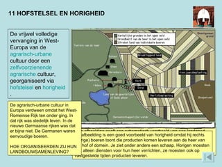 11 HOFSTELSEL EN HORIGHEID Deze afbeelding geeft een schematisch voorbeeld van een landgoed (‘domein’ of ‘hof’). Je ziet een dorp voor de horigen, akkers die ze helemaal zelf mochten hebben en akkers die van de heer waren (en die de horigen ook bewerkten!) De woeste grond om het dorp heen was ook van de heer. De vrijwel volledige vervanging in West-Europa van de  agrarisch-urbane  cultuur door een  zelfvoorzienende   agrarische  cultuur, georganiseerd via  hofstelsel  en  horigheid .  De afbeelding is een goed voorbeeld van horigheid omdat hij rechts (horige) boeren toont die producten komen leveren aan de heer van het hof of domein. Je ziet onder andere een schaap. Horigen moesten niet alleen diensten voor hun heer verrichten, ze moesten ook op vastgestelde tijden producten leveren. De agrarisch-urbane cultuur in Europa verdween omdat het West-Romeinse Rijk ten onder ging. In dat rijk was stedelijk leven. In de nieuwe Germaanse rijken was dat er bijna niet. De Germanen waren eenvoudige boeren. HOE ORGANISEERDEN ZIJ HUN LANDBOUWSAMENLEVING? 