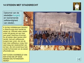 14 STEDEN MET STADSRECHT Opkomst van de stedelijke  burgerij  en toenemende zelfstandigheid van steden.  De stad Utrecht bijvoorbeeld. In deze oorkonde uit 1375 verleende bisschop Arnold van Hoorne van het Sticht Utrecht edelen en steden in zijn gebied allerlei voorrechten. Zo beloofde hij dat hij niet zonder hun toestemming oorlog zou voeren en belasting zou heffen. Ook de trotse burgers van Amersfoort en Rhenen drukten hun zegel in de plakken die aan de oorkonde hingen.  In de late middeleeuwen bloeiden in West-Europa door handel de steden op. Officieel vielen steden onder het gezag van een heer (een graaf, bisschop of koning). Nu de steden rijker werden door handel, trad een zelfbewuste burgerij naar voren, die van de heer meer zelfbestuur vroeg. Een stad kreeg dan stadsrechten van de heer, die niet zoveel keus had, omdat hij financieel van de steden afhankelijk was.  WAT IS EEN VOORBEELD VAN EEN STAD DIE OP DEZE MANIER ZELFSTANDIGER WERD?  