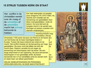 15 STRIJD TUSSEN KERK EN STAAT In 1075 liet Gregorius VII uitspraken opschrijven die de macht van de paus moesten bevestigen. Een citaat uit deze Dictatus Papae: Dat hij [de paus] alleen over de keizerlijke machtssymbolen mag beschikken. Dat hij keizers kan afzetten. Dat hij de enige is wiens voeten gekust moeten worden door alle vorsten. Dat hij door niemand geoordeeld kan worden. Dat de bisschop van Rome zonder twijfel heilig is door de verdiensten van Sint-Pieter.  Het  conflict in de christelijke wereld over de vraag of de  wereldlijke  of de  geestelijke  macht het  primaat  behoorde te hebben. Omstreeks 1100 waren de paus van Rome en de keizer van het Duitse rijk de twee machtigste leiders in Europa. Tussen die twee ontstond een strijd om de macht. Het conflict draaide om de benoeming van hoge geestelijken. De paus vond dat alléén de kerk dat mocht doen. Daarom verzette hij zich tegen de benoeming van bisschoppen door de keizer. Na een lange strijd kwam er een oplossing. De paus benoemde bisschoppen in hun geestelijke ambt; de keizer benoemde hen in hun wereldlijke ambt Zo werden kerk en staat meer van elkaar gescheiden. WELKE GEBEURTENISSEN EN PERSONEN SPEELDEN EEN ROL IN DEZE MACHTSSTRIJD?  Een hele belangrijke rol speelde paus Gregorius VII (1073-1085). Hij stoorde zich vreselijk aan de benoeming van geestelijken door leken (niet-geestelijken, zoals de keizer). Hij vond dat kerk de hoogste macht in de wereld was. Koningen en keizers moesten zich daaraan onderwerpen.  