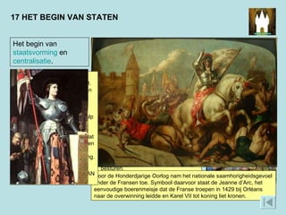 17 HET BEGIN VAN STATEN Het begin van  staatsvorming  en  centralisatie . Tussen 1337 en 1453 waren Engeland en Frankrijk met elkaar in oorlog. Door de overwinningen die de Fransen in deze Honderdjarige Oorlog boekten, kreeg hun land langzamerhand de vorm die het tegenwoordig heeft. De overwinning op de Engelsen bracht de Franse koning meer macht en mogelijkheden om de staat centraal te besturen.  Door de Honderdjarige Oorlog nam het nationale saamhorigheidsgevoel onder de Fransen toe. Symbool daarvoor staat de Jeanne d’Arc, het eenvoudige boerenmeisje dat de Franse troepen in 1429 bij Orléans naar de overwinning leidde en Karel VII tot koning liet kronen.  In de late middeleeuwen breidden vorsten hun macht uit. Ze probeerden hun onderdanen eenheid van bestuur en rechtspraak op te leggen. Dat deden ze vanuit één regeringscentrum en met behulp van ambtenaren. Door deze staatsvorming kregen onderdanen meer het gevoel dat ze bij elkaar hoorden, dat ze een natie vormden: een groep mensen met dezelfde oorsprong.  WAT IS EEN VOORBEELD VAN DEZE STAATSVORMING?  