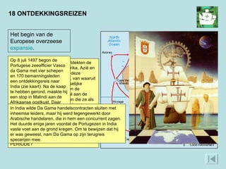 18 ONTDEKKINGSREIZEN Het begin van de Europese overzeese  expansie .  In de loop van de 15e eeuw ontdekten de Europeanen zeeroutes naar Afrika, Azië en Amerika. Langs de kusten van deze werelddelen stichtten ze forten, van waaruit ze handel dreven met de plaatselijke bevolking. In Amerika beperkten de Europeanen zich niet tot handel aan de kust. Ze veroverden er gebieden die ze als vestigingsplaats of wingewest gingen exploiteren. Deze expansie ging ten koste van de oorspronkelijke bewoners, de Indianen, die niet tegen de Europese indringers opgewassen waren.  WAT IS EEN VOORBEELD VAN EEN ONTDEKKINGSREIS UIT DEZE PERIODE? Op 8 juli 1497 begon de Portugese zeeofficier Vasco da Gama met vier schepen en 170 bemanningsleden een ontdekkingsreis naar India (zie kaart). Na de kaap te hebben gerond, maakte hij een stop in Malindi aan de Afrikaanse oostkust. Daar nam hij een Arabische gids aan boord, die hem navigeerde naar India, waar hij op 20 mei 1498 aankwam.  In India wilde Da Gama handelscontracten sluiten met inheemse leiders, maar hij werd tegengewerkt door Arabische handelaren, die in hem een concurrent zagen. Het duurde enige jaren voordat de Portugezen in India vaste voet aan de grond kregen. Om te bewijzen dat hij er was geweest, nam Da Gama op zijn terugreis specerijen mee.  