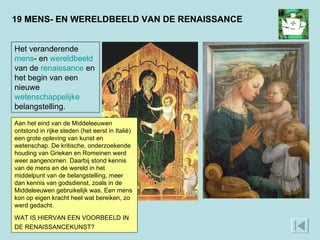 19 MENS- EN WERELDBEELD VAN DE RENAISSANCE Een voorbeeld is het uitbeelden van mensen. Links Maria met Jezus, geschilderd in 1305. Rechts hetzelfde tafereel, geschilderd door een renaissancekunstenaar in 1460. Maria en Jezus zijn veel natuurlijker afgebeeld, als ‘echte mensen’. Op de achtergrond zie je een ‘echte wereld’, door perspectief ruimtelijk weergegeven.  Het veranderende  mens - en  wereldbeeld  van de  renaissance  en het begin van een nieuwe  wetenschappelijke   belangstelling. Aan het eind van de Middeleeuwen ontstond in rijke steden (het eerst in Italië) een grote opleving van kunst en wetenschap. De kritische, onderzoekende houding van Grieken en Romeinen werd weer aangenomen. Daarbij stond kennis van de mens en de wereld in het middelpunt van de belangstelling, meer dan kennis van godsdienst, zoals in de Middeleeuwen gebruikelijk was. Een mens kon op eigen kracht heel wat bereiken, zo werd gedacht.  WAT IS HIERVAN EEN VOORBEELD IN DE RENAISSANCEKUNST?  