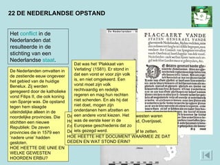 22 DE NEDERLANDSE OPSTAND Het  conflict  in de Nederlanden dat resulteerde in de stichting van een Nederlandse  staat . De Nederlanden omvatten in de zestiende eeuw ongeveer het gebied van de huidige Benelux. Zij werden geregeerd door de katholieke vorst Filips II, die ook koning van Spanje was. De opstand tegen hem slaagde uiteindelijke alleen in de noordelijke provincies. Die stichtten een nieuwe Republiek: De zeven provincies die in 1579 een ‘nadere unie’ hadden gesloten. HOE HEETTE DIE UNIE EN WELKE GEWESTEN HOORDEN ERBIJ? Dat was de Unie van Utrecht. De gewesten waren Holland, Zeeland, Utrecht, Gelderland, Overijssel, Friesland en Groningen. Deze gewesten besloten de koning af te zetten. HOE HEETTE HET DOCUMENT WAARMEE ZE DAT DEDEN EN WAT STOND ERIN? Dat was het ‘Plakkaat van Verlating’ (1581). Er stond in dat een vorst er voor zijn volk is, en niet omgekeerd. Een vorst moet zijn volk rechtvaardig en redelijk regeren en mag hun rechten niet schenden. En als hij dat niet doet, mogen zijn onderdanen hem afzetten en een andere vorst kiezen. Het was de eerste keer in de Europese geschiedenis dat zo iets gezegd werd. 