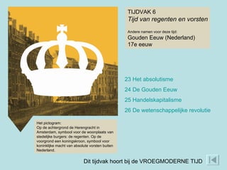 TIJDVAK 6 Tijd van regenten en vorsten Andere namen voor deze tijd: Gouden Eeuw (Nederland) 17e eeuw Het pictogram: Op de achtergrond de Herengracht in Amsterdam, symbool voor de woonplaats van stedelijke burgers: de regenten. Op de voorgrond een koningskroon, symbool voor koninklijke macht van absolute vorsten buiten Nederland. 23 Het absolutisme 24 De Gouden Eeuw 25 Handelskapitalisme 26 De wetenschappelijke revolutie Dit tijdvak hoort bij de VROEGMODERNE TIJD 