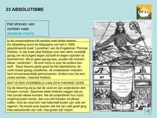 23 ABSOLUTISME Het streven van vorsten naar  absolute macht . In de vroegmoderne tijd werden veel staten steeds centraler bestuurd. Vorsten waren de spil in dit centralisatieproces. Zij trokken steeds meer macht naar zich toe. Op den duur regeerde de vorst absoluut: zijn wil stond boven de wet. Er kwamen theorieën die dit absolutisme verdedigden. Zo zou de macht van de vorst door God gegeven zijn. De vorst hoefde aan niemand verantwoording af te leggen, behalve aan God. Hij stond boven de standen. Dat was de natuurlijke orde. Er verandering in willen brengen zou in strijd zijn met God’s wil.  WAT IS EEN VOORBEELD VAN ZO’N THEORIE OVER DE ABSOLUTE MACHT VAN DE VORST? De afbeelding toont de titelpagina van het in 1660 gepubliceerde boek ‘Leviathan’ van de Engelsman Thomas Hobbes. In dat boek pleit Hobbes voor een sterk vorstelijk gezag om de burgers tegen zichzelf en tegen vijanden te beschermen. Als er geen gezag was, zouden de mensen elkaar ‘verslinden’: ‘de ene mens is voor de andere een wolf’.  Deze theorie paste goed bij het absolutisme: de vorst moest gezag uitoefenen, de onderdanen moesten hem onvoorwaardelijk gehoorzamen. Anders zou het een chaos worden, meende Hobbes. Op de tekening zie je dat de vorst en zijn onderdanen één lichaam vormen. Daarmee wilde Hobbes zeggen dat ze niet zonder elkaar konden. Als de onderdanen hun vorst ongehoorzaam waren, dan zou het lichaam uit elkaar vallen. Ook de vorst kon niet helemáál buiten zijn volk om regeren. Hij moest erop toezien dat het zijn volk goed ging. Hoe welvarender zijn volk, hoe groter zijn macht. 