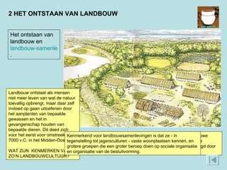 2 HET ONTSTAAN VAN LANDBOUW Deze afbeelding geeft een voorbeeld van een boerendorp uit de nieuwe steentijd. De grote, relatief stevige boerderijen wijzen op permanente bewoning. Verder zijn akkers te zien die in het oerwoud zijn aangelegd door bomen te verbranden. Er is ook vee waar te nemen.  Het ontstaan van landbouw en  landbouw-samenlevingen .  Landbouw ontstaat als mensen niet meer leven van wat de natuur toevallig opbrengt, maar daar zelf invloed op gaan uitoefenen door het aanplanten van bepaalde gewassen en het in gevangenschap houden van bepaalde dieren. Dit deed zich voor het eerst voor omstreeks 7000 v.C. in het Midden-Oosten. WAT ZIJN  KENMERKEN VAN ZO’N LANDBOUWCULTUUR?  Kenmerkend voor landbouwsamenlevingen is dat ze - in tegenstelling tot jagersculturen - vaste woonplaatsen kennen, en grotere groepen die een groter beroep doen op sociale organisatie en organisatie van de besluitvorming. 