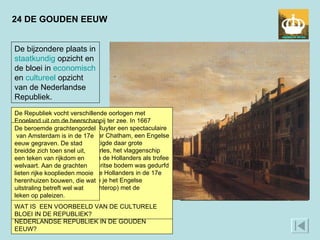 24 DE GOUDEN EEUW De bijzondere plaats in  staatkundig  opzicht en de bloei in  economisch  en  cultureel  opzicht van de Nederlandse Republiek.  In een tijd waarin Europa bijna alleen maar monarchieën kende, was Nederland een republiek.  Bijzonder was dat de macht niet bij een centrale regering lag, maar bij de zeven gewesten. Bijzonder was ook dat het kleine land economisch sterker was dan de grotere mogendheden. Niet alleen met handel, ook met nijverheid, landbouw en visserij werd veel geld verdiend. Van dat geld werd een sterke militaire vloot opgebouwd. In de 17e eeuw bereikten de macht en de culturele bloei van de Republiek een hoogtepunt. Dat uitte zich in kunst en wetenschap, die op een heel hoog peil stonden. Met afgunst en verwondering keken buitenlanders naar de prestaties van dat kleine land.  WAT IS EEN VOORBEELD VAN DE MACHT VAN DE NEDERLANDSE REPUBLIEK IN DE GOUDEN EEUW?  De Republiek vocht verschillende oorlogen met Engeland uit om de heerschappij ter zee. In 1667 behaalde admiraal Michiel de Ruyter een spectaculaire overwinning: zijn vloot voer naar Chatham, een Engelse marinebasis in Kent, en vernietigde daar grote oorlogsbodems. De Royal Charles, het vlaggenschip van de Engelse marine, namen de Hollanders als trofee mee naar huis. De aanval op Britse bodem was gedurfd en liet de militaire macht van de Hollanders in de 17e eeuw zien. Op het schilderij zie je het Engelse vlaggenschip (Engelse vlag achterop) met de Nederlandse vlag in top. WAT IS  EEN VOORBEELD VAN DE CULTURELE BLOEI IN DE REPUBLIEK?  De beroemde grachtengordel  van Amsterdam is in de 17e eeuw gegraven. De stad breidde zich toen snel uit, een teken van rijkdom en welvaart. Aan de grachten lieten rijke kooplieden mooie herenhuizen bouwen, die wat uitstraling betreft wel wat leken op paleizen.  