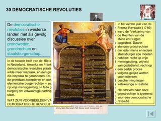 In 1781 verscheen het pamflet ‘Aan het Volk van Nederland’, geschreven door de Overijsselse baron Joan Derk van der Capellen tot den Poll. In het pamflet wordt de bevolking opgeroepen zich te verzetten tegen de ‘tirannie’ van stadhouder Willem V, die de vrijheid van het volk zou hebben vertrapt. Alleen dat volk had volgens Van der Capellen het recht om het land te besturen, en niet een kliek van mannen die het landsbelang ondergeschikt maakten aan privé-belangen. ‘Aan het Volk van Nederland’ leidde ertoe dat de burgers zich gingen bewapenen en probeerden de macht over te nemen.  30 DEMOCRATISCHE REVOLUTIES In het eerste jaar van de Franse Revolutie (1789) werd de ‘Verklaring van de Rechten van de Mens en Burger’ opgesteld. Daarin stonden grondrechten die ieder mens en iedere staatsburger zou moeten hebben: recht op vrije meningsuiting, vrijheid van godsdienst, recht op een eerlijk proces volgens gelijke wetten voor iedereen, bescherming tegen willekeurige arrestatie. Het streven naar deze grondrechten is typerend voor een democratische revolutie. De  democratische   revoluties  in westerse landen met als gevolg discussies over  grondwetten ,  grondrechten  en  staatsburgerschap . In de tweede helft van de 18e eeuw vonden in Nederland, Amerika en Frankrijk democratische revoluties plaats. De burgerij wilde meer inspraak, en een grondwet om die inspraak te garanderen. De vorst moest de grondwet accepteren en ook de elementaire burgerrechten – zoals het recht op vrije meningsuiting. In feite ging het de burgerij om volwaardige participatie in de staat.  WAT ZIJN VOORBEELDEN VAN DEMOCRATISCHE REVOLUTIES? 