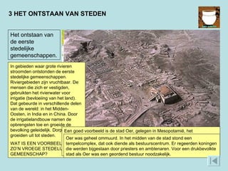3 HET ONTSTAAN VAN STEDEN Het ontstaan van de eerste stedelijke gemeenschappen. In gebieden waar grote rivieren stroomden ontstonden de eerste stedelijke gemeenschappen. Riviergebieden zijn vruchtbaar. De mensen die zich er vestigden, gebruikten het rivierwater voor irrigatie (bevloeiing van het land). Dat gebeurde in verschillende delen van de wereld: in het Midden-Oosten, in India en in China. Door de irrigatielandbouw namen de opbrengsten toe en groeide de bevolking geleidelijk. Dorpen groeiden uit tot steden.  WAT IS EEN VOORBEELD VAN ZO’N VROEGE STEDELIJKE GEMEENSCHAP? Een goed voorbeeld is de stad Oer, gelegen in Mesopotamië, het stroomgebied van de Tigris en Eufraat (het tegenwoordige Irak). Het hoogtepunt van Oer lag omstreeks 2100 v.C., toen de stad enkele tienduizenden inwoners telde en het centrum was van de Soemerische beschaving.  Oer was geheel ommuurd. In het midden van de stad stond een tempelcomplex, dat ook diende als bestuurscentrum. Er regeerden koningen die werden bijgestaan door priesters en ambtenaren. Voor een drukbevolkte stad als Oer was een geordend bestuur noodzakelijk.  