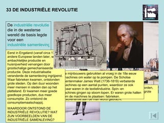 33 DE INDUSTRIËLE REVOLUTIE Door de industrialisatie kon goedkoper geproduceerd worden, waardoor meer producten toegankelijk werden voor de grote massa, zoals katoenen kleding, die hier in een Engelse advertentie aan de man wordt gebracht.  Engelse mijnbouwers gebruikten al vroeg in de 18e eeuw stoommachines om water op te pompen. De Schotse instrumentenmaker James Watt (1736-1819) verbeterde deze machines op een aantal punten, waardoor ze ook toepasbaar waren in de textielindustrie. Spin- en weefmachines gingen op stoom lopen. Er waren grote hallen nodig om de machines te plaatsen: fabrieken.  De  industriële   revolutie  die in de westerse wereld de basis legde voor een  industriële samenleving .  Eerst in Engeland (vanaf circa 1780) in andere Europese landen later, werden ambachtelijke productie en huisnijverheid vervangen door grootschalige gemechaniseerde productie. Deze industrialisatie veranderde de samenleving ingrijpend. Waar fabrieken kwamen, ontstonden grote steden. Op den duur woonden meer mensen in steden dan op het platteland. Er kwamen meer goede goedkope producten, dus meer consumptie. Zo ontstond de consumptiemaatschappij.  WAARDOOR ONTSTOND DE INDUSTRIËLE REVOLUTIE? WAT ZIJN VOORBEELDEN VAN DE INDUSTRIËLE SAMENLEVING? 