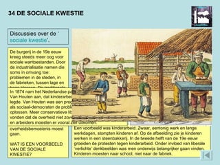 34 DE SOCIALE KWESTIE Discussies over de ‘ sociale   kwestie ’. De burgerij in de 19e eeuw kreeg steeds meer oog voor sociale wantoestanden. Door de industrialisatie namen die soms in omvang toe: problemen in de steden, in de fabrieken, tussen lage en hoge klassen. De traditionele aanpak van zulke problemen was liefdadigheid door kerk en particulieren. Nu gingen regeringen zich er actief mee bemoeien. In de politiek ontstond discussie over de vraag hoever deze overheidsbemoeienis moest gaan.  WAT IS EEN VOORBEELD VAN DE SOCIALE KWESTIE?  Een voorbeeld was kinderarbeid. Zwaar, eentonig werk en lange werkdagen, stompten kinderen af. Op de afbeelding zie je kinderen werken in een steenbakkerij. In de tweede helft van de 19e eeuw groeiden de protesten tegen kinderarbeid. Onder invloed van liberale ‘verlichte’ denkbeelden was men onderwijs belangrijker gaan vinden. Kinderen moesten naar school, niet naar de fabriek. In 1874 nam het Nederlandse parlement het kinderwetje van Van Houten aan, dat kinderarbeid in fabrieken aan banden legde. Van Houten was een progressieve liberaal, die net als sociaal-democraten de problemen met wetgeving wilde oplossen. Meer conservatieve liberalen en confessionelen vonden dat de overheid niet zover moest gaan. Fabrikanten en arbeiders moesten er vooral zelf uitkomen.  