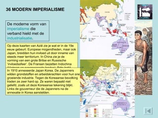 36 MODERN IMPERIALISME De moderne vorm van  imperialisme  die verband hield met de  industrialisatie . Kenmerkend voor het Europese kolonialisme van de 16e en 17e eeuw was het drijven van handel aan kusten vanuit versterkte plaatsen. De binnenlanden lieten de Europeanen meestal ongemoeid. In de 19e eeuw kwam daar verandering in. De opkomende industrie schiep een vraag naar grondstoffen en afzetmarkten. De koloniale mogendheden veroverden gebieden die ze gingen exploiteren en besturen. Deze vorm van kolonialisme wordt ‘modern imperialisme’ genoemd. WAT IS EEN VOORBEELD VAN HET MODERNE IMPERIALISME? Op deze kaarten van Azië zie je wat er in de 19e eeuw gebeurt: Europese mogendheden, maar ook Japan, breidden hun invloed uit door inname van steeds meer territorium. In China zie je de vorming van een grote Britse en Russische ‘invloedssfeer’. De Fransen bezetten Indochina (Vietnam en aangrenzende landen). Brits Indië werd uitgebreid. Moderne stoomschepen onderhielden lijnverbindingen.  In 1910 annexeerde Japan Korea. De Japanners wilden grondstoffen en arbeidskrachten voor hun snel groeiende industrie. Tegen de Koreaanse bevolking traden ze zeer hard op. Ze waren bepaald niet geliefd, zoals uit deze Koreaanse tekening blijkt. Links de gouverneur die de Japanners na de annexatie in Korea aanstelden.  
