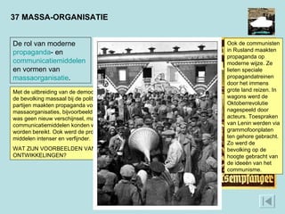 37 MASSA-ORGANISATIE Ook de communisten in Rusland maakten propaganda op moderne wijze. Ze lieten speciale propagandatreinen door het immens grote land reizen. In wagons werd de Oktoberrevolutie nagespeeld door acteurs. Toespraken van Lenin werden via grammofoonplaten ten gehore gebracht. Zo werd de bevolking op de hoogte gebracht van de ideeën van het communisme.  ‘ Heel Duitsland hoort de Führer met de volksontvanger.’ De nazi’s zetten de radio doelbewust in voor propagandadoeleinden. Ieder Duits gezin zou over een radiotoestel moeten beschikken. Op pleinen werden luidsprekers geplaatst zodat mensen zonder radio toch de toespraken van Hitler konden horen. Er was maar één zender: die van de NSDAP. Van vrije meningsuiting was geen sprake.  De rol van moderne  propaganda - en  communicatiemiddelen  en vormen van  massaorganisatie .  Met de uitbreiding van de democratie in de 19e eeuw raakte de bevolking massaal bij de politiek betrokken. Politieke partijen maakten propaganda voor ideologieën. Er kwamen massaorganisaties, bijvoorbeeld vakbonden. Propaganda was geen nieuw verschijnsel, maar door nieuwe communicatiemiddelen konden wel veel meer mensen worden bereikt. Ook werd de propaganda door die nieuwe middelen intenser en verfijnder.  WAT ZIJN VOORBEELDEN VAN DEZE ONTWIKKELINGEN? 