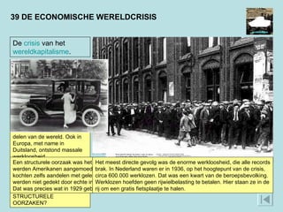 39 DE ECONOMISCHE WERELDCRISIS De  crisis  van het  wereldkapitalisme . Op 24 oktober 1929 kelderden de aandelenkoersen op de beurs van New York. Beleggers verkochten in paniek hun aandelen. Bedrijven die van aandelen afhankelijk waren gingen failliet. In enkele jaren tijd werden miljoenen Amerikanen werkloos. Snel sloeg de crisis van de VS over naar andere delen van de wereld. Ook in Europa, met name in Duitsland, ontstond massale werkloosheid.  WAT WAREN DE GEVOLGEN VAN DE CRISIS?  WAT WAREN DE STRUCTURELE OORZAKEN? Een structurele oorzaak was het overspannen consumptiepatroon in de jaren twintig; met advertenties werden Amerikanen aangemoedigd om zoveel mogelijk te kopen, desnoods op afbetaling. Mensen kochten zelfs aandelen met geleend geld. Er ontstond een ‘zeepbeleconomie’: de uitgaven (consumptie) werden niet gedekt door echte inkomsten (productie). Eén speldenprik en de boel zou uit elkaar spatten. Dat was precies wat in 1929 gebeurde.  Het meest directe gevolg was de enorme werkloosheid, die alle records brak. In Nederland waren er in 1936, op het hoogtepunt van de crisis, circa 600.000 werklozen. Dat was een kwart van de beroepsbevolking. Werklozen hoefden geen rijwielbelasting te betalen. Hier staan ze in de rij om een gratis fietsplaatje te halen.  