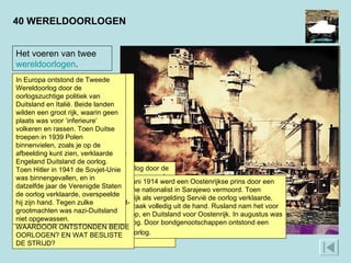 40 WERELDOORLOGEN In Azië ontstond de Tweede Wereldoorlog door de oorlogszuchtige politiek van Japan, dat een groot Aziatisch rijk wilde zonder Europese inmenging. Op 7 december 1941 vielen Japanse bommenwerpers de Amerikaanse marinebasis Pearl Harbor aan. Een oorlog tegen de Verenigde Staten, die op het eind van de oorlog militair gesteund werden door de Sovjet-Unie, kon Japan niet aan. De economische en militaire reserves van de VS waren groter dan die van Japan.  Op 28 juni 1914 werd een Oostenrijkse prins door een Servische nationalist in Sarajewo vermoord. Toen Oostenrijk als vergelding Servië de oorlog verklaarde, liep de zaak volledig uit de hand. Rusland nam het voor Servië op, en Duitsland voor Oostenrijk. In augustus was het oorlog. Door bondgenootschappen ontstond een wereldoorlog.  Het voeren van twee  wereldoorlogen . In de Eerste Wereldoorlog vochten Engeland, Frankrijk en Rusland tegen Duitsland en Oostenrijk. Na een uitputtende loopgravenoorlog, waarin geen van de partijen een doorbraak kon forceren, gaf de deelname van de Verenigde Staten aan de kant van de geallieerden in 1917 de doorslag. Duitsland en Oostenrijk gaven de oorlog op. In de Tweede Wereldoorlog veroverde Duitsland, geholpen door Italië, een groot deel van Europa. Japan nam grote delen van Azië in. Na een verwoestende oorlog werden deze drie landen verslagen door de Sovjet-Unie, de Verenigde Staten en Engeland en hun bondgenoten.  WAARDOOR ONTSTONDEN BEIDE OORLOGEN? EN WAT BESLISTE DE STRIJD?  In Europa ontstond de Tweede Wereldoorlog door de oorlogszuchtige politiek van Duitsland en Italië. Beide landen wilden een groot rijk, waarin geen plaats was voor ‘inferieure’ volkeren en rassen. Toen Duitse troepen in 1939 Polen binnenvielen, zoals je op de afbeelding kunt zien, verklaarde Engeland Duitsland de oorlog. Toen Hitler in 1941 de Sovjet-Unie was binnengevallen, en in datzelfde jaar de Verenigde Staten de oorlog verklaarde, overspeelde hij zijn hand. Tegen zulke grootmachten was nazi-Duitsland niet opgewassen.  