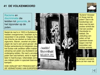 41  DE VOLKENMOORD  Joden worden in Warschau opgepakt en naar de kampen vervoerd. De nazi’s isoleerden joden in aparte wijken, waarna ze hen naar de vernietigingskampen deporteerden.  ‘ Duiters! Verweer U! Koop niet bij joden!’ Dat is de boodschap van deze nazi bij een joodse winkel die met een joodse Davidsster is beklad. De uitsluiting van joden uit het openbare leven begon met het boycotten van joodse winkels.  Racisme  en  discriminatie  die leidden tot  genocide , in het bijzonder op de joden. Nadat de nazi’s in 1933 in Duitsland de macht hadden overgenomen, brachten zij hun rassenleer in de praktijk. Volgens deze leer was het Arische ras sterker en beter dan ‘rassen’ als zigeuners, Slaven, zwarten en joden. In de joden zagen de nazi’s een groot gevaar: door in de Duitse samenleving te integreren zouden joden het Duitse volk zwakker willen maken. Alleen uitroeiing van joden zou Duitsland van de ondergang redden. De nazi’s vervolgden de joden dan ook keihard, eerst in eigen land, en later in heel Europa. Uiteindelijk vermoordden ze zes miljoen joden in speciaal daarvoor ingerichte kampen.  HOE VERLIEP HET PROCES DAT LEIDDE TOT DE VERNIETIGING VAN EUROPESE JODEN?  