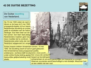Op 10 mei 1940 vielen de nazi’s Nederland binnen. Zij bleven er de baas tot 5 mei 1945. Met terreur en propaganda legden zij hun heerschappij op aan de Nederlandse bevolking en probeerden de samenleving gelijk te schakelen aan de nationaal-socialistische ideologie. Een klein deel van de bevolking werkte met hen samen. Een klein deel pleegde verzet. De meeste Nederlanders maakten geen keuze: zij probeerden in deze moeilijke tijd te overleven. Voor zo’n 110.00 Nederlandse joden lukte dat niet: zij werden uit Nederland weggevoerd en vergast in de vernietigingskampen.  WAT WAREN VOORBEELDEN VAN COLLABORATIE EN VERZET?  HOE VERLIEP DE ‘GELIJKSCHAKELING’?  42 DE DUITSE BEZETTING Duitse troepen trekken Amsterdam binnen, 15 mei 1940. De bevolking wacht af wat er gaat gebeuren. Het Amsterdamse bestuursapparaat (politie, ambtenaren, rechters) blijft functioneren, maar wordt onder strikte Duitse leiding geplaatst. Deze bestuurlijke gelijkschakeling vindt in heel Nederland plaats.  Een vrouw die verdacht wordt van collaboratie met de nazi’s wordt bespot op bevrijdingsdag. Haar gezicht is ingesmeerd met schoensmeer en ze wordt gedwongen de Hitlergroet te brengen. Waarvan ze precies wordt beschuldigd is niet duidelijk. Misschien had ze een relatie met een nazi.  De Duitse  bezetting  van Nederland. 