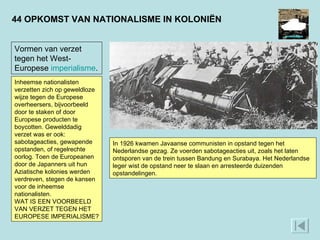 44 OPKOMST VAN NATIONALISME IN KOLONIËN Vormen van verzet tegen het West-Europese  imperialisme . Inheemse nationalisten verzetten zich op geweldloze wijze tegen de Europese overheersers, bijvoorbeeld door te staken of door Europese producten te boycotten. Gewelddadig verzet was er ook: sabotageacties, gewapende opstanden, of regelrechte oorlog. Toen de Europeanen door de Japanners uit hun Aziatische kolonies werden verdreven, stegen de kansen voor de inheemse nationalisten.  WAT IS EEN VOORBEELD VAN VERZET TEGEN HET EUROPESE IMPERIALISME? In 1926 kwamen Javaanse communisten in opstand tegen het Nederlandse gezag. Ze voerden sabotageacties uit, zoals het laten ontsporen van de trein tussen Bandung en Surabaya. Het Nederlandse leger wist de opstand neer te slaan en arresteerde duizenden opstandelingen.  