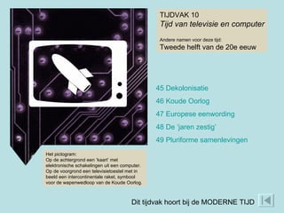 TIJDVAK 10 Tijd van televisie en computer Andere namen voor deze tijd: Tweede helft van de 20e eeuw 45 Dekolonisatie 46 Koude Oorlog 47 Europese eenwording 48 De ‘jaren zestig’ 49 Pluriforme samenlevingen Het pictogram: Op de achtergrond een ‘kaart’ met elektronische schakelingen uit een computer. Op de voorgrond een televisietoestel met in beeld een intercontinentale raket, symbool voor de wapenwedloop van de Koude Oorlog. Dit tijdvak hoort bij de MODERNE TIJD 