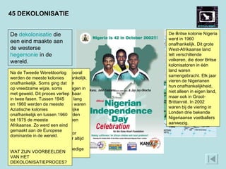 45 DEKOLONISATIE In 1960 werd een groot aantal vooral Franse koloniën in Afrika onafhankelijk. Daarom wordt 1960 het ‘jaar van Afrika’ genoemd. De Fransen zagen in dat onafhankelijkheid onafwendbaar was, nadat ze zich daar een tijd lang tegen hadden verzet. De Britten waren al langer bezig met een geleidelijke dekolonisatie. Hun koloniën werden stap voor stap onafhankelijk in een reeks van jaren. De Franse wending gold niet voor Algerije. Dat land wilden ze voor altijd deel van Frankrijk laten blijven. Daarom werd in Algerije een bloedige oorlog uitgevochten. De Britse kolonie Nigeria werd in 1960 onafhankelijk. Dit grote West-Afrikaanse land telt verschillende volkeren, die door Britse kolonisatoren in één land waren  samengebracht. Elk jaar vieren de Nigerianen hun onafhankelijkheid, niet alleen in eigen land, maar ook in Groot-Brittannië. In 2002 waren bij de viering in Londen drie bekende Nigeriaanse voetballers aanwezig.  De  dekolonisatie  die een eind maakte aan de westerse  hegemonie  in de wereld. Na de Tweede Wereldoorlog werden de meeste kolonies onafhankelijk. Soms ging dat op vreedzame wijze, soms met geweld. Dit proces verliep in twee fasen. Tussen 1945 en 1960 werden de meeste Aziatische kolonies onafhankelijk en tussen 1960 tot 1975 de meeste Afrikaanse. Zo werd een eind gemaakt aan de Europese dominantie in de wereld.  WAT ZIJN VOORBEELDEN VAN HET DEKOLONISATIEPROCES? 