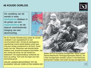 46 KOUDE OORLOG Een voorbeeld van een conflict uit de Koude Oorlog is de Korea-oorlog. In 1950 grepen de Verenigde Staten in Korea in. Daar dreigden communisten uit het noorden militair de overhand te krijgen. Na drie jaar oorlog bleef de strijd onbeslist. Er kwam een scheiding tussen het communistisch Noord-Korea en een kapitalistisch Zuid-Korea. Op de foto troost een Amerikaanse soldaat zijn kameraad, die treurt om een gesneuvelde vriend. De soldaat links noteert de doden en gewonden.  De Verenigde Staten en hun Europese bondgenoten waren militair verenigd in de Noord-Atlantische Verdragsorganisatie (NAVO). De Sovjet-Unie en haar bondgenoten werkten samen in het Warschau Pact. Beide grootmachten hadden ook buiten Europa bondgenoten.  De verdeling van de wereld in twee  ideologische  blokken in de greep van een  wapenwedloop  en de daaruit voortvloeiende dreiging van een atoomoorlog. Na de Tweede Wereldoorlog raakte de wereld verdeeld in een kapitalistisch en een communistisch blok. Omdat de ideologische vijandschap tussen beide blokken groot was, hing een oorlog voortdurend in de lucht. Zover kwam het niet. Misschien wel doordat beide blokken over zoveel kernwapens beschikten, dat een oorlog het einde van de wereld kon betekenen. De wapenwedloop verkleinde de kans op oorlog. Toch was de angst voor een kernoorlog groot.  WELKE LANDEN BEHOORDEN TOT DE BLOKKEN? WELKE CONFLICTEN WAREN ER?  