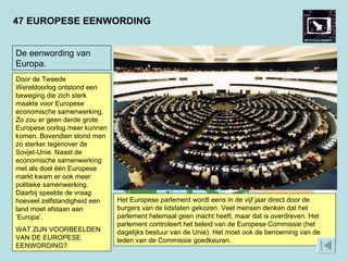 47 EUROPESE EENWORDING Het begin van de Europese Unie was de oprichting van de Europese Economische Gemeenschap (EEG) van zes landen in 1957 (de Benelux, West-Duitsland, Frankrijk en Italië). Er kwamen steeds meer landen bij, eerst in West-Europa, maar na de val van het communisme ook in Oost-Europa. In 2004 kwamen werden tien vooral Oost-Europese landen lid, waardoor de Unie 25 landen ging tellen. Niet alleen de tegenstellingen van de Tweede Wereldoorlog, ook die van de Koude Oorlog waren nu opgeheven.  Het Europese parlement wordt eens in de vijf jaar direct door de burgers van de lidstaten gekozen. Veel mensen denken dat het parlement helemaal geen macht heeft, maar dat is overdreven. Het parlement controleert het beleid van de Europese Commissie (het dagelijks bestuur van de Unie). Het moet ook de benoeming van de leden van de Commissie goedkeuren.  De eenwording van Europa. Door de Tweede Wereldoorlog ontstond een beweging die zich sterk maakte voor Europese economische samenwerking. Zo zou er geen derde grote Europese oorlog meer kunnen komen. Bovendien stond men zo sterker tegenover de Sovjet-Unie. Naast de economische samenwerking met als doel één Europese markt kwam er ook meer politieke samenwerking. Daarbij speelde de vraag hoeveel zelfstandigheid een land moet afstaan aan ‘Europa’.  WAT ZIJN VOORBEELDEN VAN DE EUROPESE EENWORDING? 