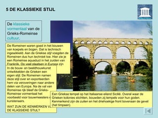 5 DE KLASSIEKE STIJL De Romeinen waren goed in het bouwen van koepels en bogen. Dat is technisch ingewikkeld. Aan de Griekse  stijl  voegden de Romeinen dus hun  techniek  toe. Hier zie je een Romeinse aquaduct in het zuiden van Frankrijk. Op veel plaatsen in Europa zijn zulke Romeinse bouwwerken te bewonderen.  De  klassieke   vormentaal  van de Grieks-Romeinse  cultuur . In de bouw- en beeldhouwkunst ontwikkelden de Grieken een eigen stijl. De Romeinen namen deze stijl over en exporteerden hem via veroveringen naar andere delen van Europa. Na de val van Romeinse rijk bleef de Grieks-Romeinse vormentaal het voorbeeld voor bouwmeesters en kunstenaars.  WAT ZIJN DE KENMERKEN VAN DE KLASSIEKE STIJL? Een Griekse tempel op het Italiaanse eiland Sicilië. Overal waar de Grieken kolonies stichtten, bouwden zij tempels voor hun goden. Kenmerkend zijn de zuilen en het driehoekige front bovenaan de gevel (het timpaan).  