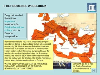 6 HET ROMEINSE WERELDRIJK Het schilderij is in 1656 gemaakt door de Nederlandse schilder Ferdinand Bol. In de Gouden Eeuw namen veel kunstenaars de klassieke cultuur als thema, niet alleen in Nederland maar in heel Europa. Bol’s schilderij kwam in het Amsterdamse stadhuis te hangen. Het was bedoeld als boodschap: de Romeinse gezant ging niet door de knieën voor de intimidatie van Pyrrhus. Zulk integer gedrag werd ook van Amsterdamse burgermeesters verwacht. Zo zie je hoe de Grieks-Romeinse cultuur doorwerkte in Europa.  De groei van het Romeinse  imperium , waardoor de  Grieks-Romeinse   cultuur  zich in Europa verspreidde.  Op dit 17e-eeuwse schilderij zie je hoe de Griekse koning Pyrrhus een Romeinse gezant probeert te intimideren met een olifant. In 281 v.Chr. landde Pyrrhus op het Italiaanse schiereiland om de Griekse kolonies in hun strijd tegen de Romeinen bij te staan. Zes jaar later verliet hij Italië, waarna het hele schiereiland van Rome was. Rome ontstond rond 750 v.Chr. Door veroveringen groeide het dorpje in duizend jaar tijd uit tot een groot en machtig rijk. Overal waar de Romeinen kwamen voerden ze hun wetten en bestuur in. Overwonnen volken boden ze het Romeinse burgerrecht aan. Zo werden deze volken beïnvloed door de Romeinse cultuur, die op haar beurt weer sterk was beïnvloed door de cultuur van de Grieken. De Grieks-Romeinse cultuur werd de heersende cultuur in Europa.  WAT IS EEN VOORBEELD VAN DE ROMEINSE EXPANSIE? WAARIN ZIE JE DE GRIEKS-ROMEINSE CULTUUR TERUG?  
