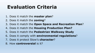 Evaluation Criteria
1. Does it match the master plan?
2. Does it match the zoning?
3. Does it match the Open Space and Recreation Plan?
4. Does it match the Housing Production Plan?
5. Does it match the Pedestrian Walkway Study
6. Does it comply with environmental regulations?
7. Does it protect Stow’s character?
8. How controversial is it?
 