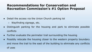 Recommendations for Conservation and
Recreation Commission’s #1 Option Proposal
● Detail the access via the Union Church parking lot
○ Wayfinding signage, etc.
● Distinguish parking for the housing and park to eliminate possible
conflicts
● Further evaluate the perimeter trail surrounding the housing
● Possibly relocate the housing closer to the western property boundary
and move the trail to the east of the building to eliminate any conflicts
of uses
 