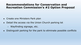 Recommendations for Conservation and
Recreation Commission’s #2 Option Proposal
● Create one Ministers Park plan
● Detail the access via the Union Church parking lot
○ Wayfinding signage, etc.
● Distinguish parking for the park to eliminate possible conflicts
 