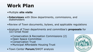 Work Plan
•Multiple site visits
•Interviews with Stow departments, commissions, and
stakeholders
•Review of Town documents, bylaws, and applicable regulations
•Analysis of Town departments and committee’s proposals for
323 Great Road
• Conservation & Recreation Commissions (2)
• Open Space Committee
• Conservation Trust
• Municipal Affordable Housing Trust
• Town Center Forum/SWOT analysis
 