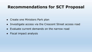 Recommendations for SCT Proposal
● Create one Ministers Park plan
● Investigate access via the Crescent Street access road
● Evaluate current demands on the narrow road
● Fiscal impact analysis
 