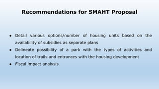 Recommendations for SMAHT Proposal
● Detail various options/number of housing units based on the
availability of subsidies as separate plans
● Delineate possibility of a park with the types of activities and
location of trails and entrances with the housing development
● Fiscal impact analysis
 