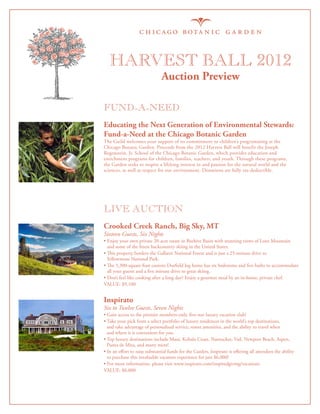 Harvest Ball 2012
                                Auction Preview

FUND-A-NEED
Educating the Next Generation of Environmental Stewards:
Fund-a-Need at the Chicago Botanic Garden
The Guild welcomes your support of its commitment to children’s programming at the
Chicago Botanic Garden. Proceeds from the 2012 Harvest Ball will benefit the Joseph
Regenstein, Jr. School of the Chicago Botanic Garden, which provides education and
enrichment programs for children, families, teachers, and youth. Through these programs,
the Garden seeks to inspire a lifelong interest in and passion for the natural world and the
sciences, as well as respect for our environment. Donations are fully tax-deductible.




LIVE AUCTION
Crooked Creek Ranch, Big Sky, MT
Sixteen Guests, Six Nights
•  njoy your own private 20-acre estate in Beehive Basin with stunning views of Lone Mountain
  E
  and some of the finest backcountry skiing in the United States.
•  is property borders the Gallatin National Forest and is just a 25-minute drive to
  Th
  Yellowstone National Park.
•  e 5,300-square-foot custom Durfield log home has six bedrooms and five baths to accommodate
  Th
  all your guests and a five minute drive to great skiing.
•  on’t feel like cooking after a long day? Enjoy a gourmet meal by an in-home, private chef.
  D
VALUE: $9,100


Inspirato
Six to Twelve Guests, Seven Nights
•  ain access to the premier members-only, five-star luxury vacation club!
  G
•  ake your pick from a select portfolio of luxury residences in the world’s top destinations,
  T
  and take advantage of personalized service, resort amenities, and the ability to travel when
  and where it is convenient for you.
•  op luxury destinations include Maui, Kohala Coast, Nantucket, Vail, Newport Beach, Aspen,
  T
  Punta de Mita, and many more!
•  n an effort to raise substantial funds for the Garden, Inspirato is offering all attendees the ability
  I
  to purchase this invaluable vacation experience for just $6,000!
• For more information, please visit www.inspirato.com/inspiredgiving/vacations
VALUE: $6,000
 