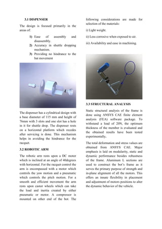 3.1 DISPENSER
The design is focused primarily in the
areas of:
1) Ease of assembly and
disassembly.
2) Accuracy in shuttle dropping
mechanism.
3) Providing no hindrance to the
bat movement
The dispenser has a cylindrical design with
a base diameter of 115 mm and height of
76mm with 3 slots and one slot has a hole
in it for shuttle drop. The dispenser rests
on a horizontal platform which recedes
after servicing is done. This mechanism
helps in avoiding the hindrance for the
racquet.
3.2 ROBOTIC ARM
The robotic arm rests upon a DC motor
which is inclined at an angle of 40degrees
with horizontal. For the racquet control the
arm is encompassed with a motor which
controls the yaw motion and a pneumatic
which controls the pitch motion. For a
smooth and efficient movement the arm
rests upon castor wheels which can take
the load and inertia created by either
pneumatic or motor. A compressor is
mounted on other end of the bot. The
following considerations are made for
selection of the materials:
i) Light weight.
ii) Less corrosive when exposed to air.
iii) Availability and ease in machining.
3.3 STRUCTURAL ANALYSIS
Static structural analysis of the frame is
done using ANSYS CAE finite element
analysis (FEA) software package. To
withstand a load of 20N, the optimum
thickness of the member is evaluated and
the obtained results have been tested
experimentally.
The total deformation and stress values are
obtained from ANSYS CAE. Major
emphasis is laid on modularity, static and
dynamic performance besides robustness
of the frame. Aluminum L sections are
used to construct the bot’s frame as it
serves the primary purpose of strength and
in-plane alignment of all the motors. This
offers an innate flexibility in placement
and adjustment of motors positions to alter
the dynamic behavior of the vehicle.
 