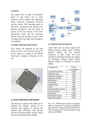 3.4 BASE
The square base is made of aluminium
metal of side 68cms and of 5mm
thickness, which supports the supporting
frame, electronic components, batteries
and the motors. The mounting points of
electronic components and batteries are
properly designed so that the center of
gravity of the bot remains at the bot’s
geometrical center and has minimum
distance from the ground so that it does
not topple about any edge when brought to
rest suddenly.
3.5 BASE MOTOR MOUNTING
Four motors are mounted on the base
frame in such a way that their centers lie
on the edges of a square of side 68cms
which give 3 degrees of freedom for the
bot.
4. ELECTRONICS DIVISION
The electronic systems in the robots act as
platform for software systems to be
executed and capable of solving the
mission tasks efficiently. This division
consists of microcontroller, sensors, motor
drivers and communication module.
4.1 POWER MANAGEMENT
Each robot runs on power supply from
lithium polymer battery packs. Lithium
polymer battery has low internal
resistance, is light weight and more
resistant to self-charge and has less chance
for electrolyte leakage. Hence lithium
polymer battery is considered for power
supply.
Components Power
Consumption
Locomotion Motors 192W
Solenoid valve 2.3W
Dispenser displacer 30W
Dispenser Rotator 12W
Bat Rotator 15W
Arm Rotor 40W
Arduino Due 1W
L298 50W
Hercules Motor drivers 100W
Current Sensor 1W
IR Sensors 0.8W
Hall Effect Sensor 0.5W
Bluetooth module 0.3W
So a 12v, 450W power source is required.
Hence a current of 37.5Amps is needed So
lipo batteries of Specification 3S1P 8.4Ah,
30C are going to be used in parallel along
with a small BMS.
 