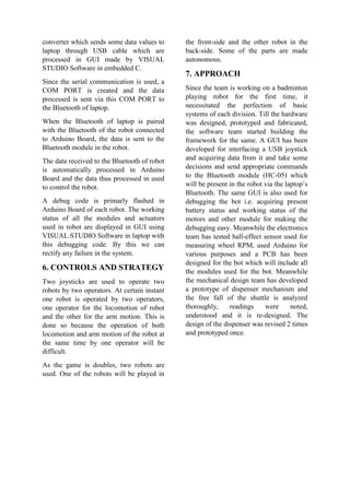 converter which sends some data values to
laptop through USB cable which are
processed in GUI made by VISUAL
STUDIO Software in embedded C.
Since the serial communication is used, a
COM PORT is created and the data
processed is sent via this COM PORT to
the Bluetooth of laptop.
When the Bluetooth of laptop is paired
with the Bluetooth of the robot connected
to Arduino Board, the data is sent to the
Bluetooth module in the robot.
The data received to the Bluetooth of robot
is automatically processed in Arduino
Board and the data thus processed in used
to control the robot.
A debug code is primarly flashed in
Arduino Board of each robot. The working
status of all the modules and actuators
used in robot are displayed in GUI using
VISUAL STUDIO Software in laptop with
this debugging code. By this we can
rectify any failure in the system.
6. CONTROLS AND STRATEGY
Two joysticks are used to operate two
robots by two operators. At certain instant
one robot is operated by two operators,
one operator for the locomotion of robot
and the other for the arm motion. This is
done so because the operation of both
locomotion and arm motion of the robot at
the same time by one operator will be
difficult.
As the game is doubles, two robots are
used. One of the robots will be played in
the front-side and the other robot in the
back-side. Some of the parts are made
autonomous.
7. APPROACH
Since the team is working on a badminton
playing robot for the first time, it
necessitated the perfection of basic
systems of each division. Till the hardware
was designed, prototyped and fabricated,
the software team started building the
framework for the same. A GUI has been
developed for interfacing a USB joystick
and acquiring data from it and take some
decisions and send appropriate commands
to the Bluetooth module (HC-05) which
will be present in the robot via the laptop’s
Bluetooth. The same GUI is also used for
debugging the bot i.e. acquiring present
battery status and working status of the
motors and other module for making the
debugging easy. Meanwhile the electronics
team has tested hall-effect sensor used for
measuring wheel RPM, used Arduino for
various purposes and a PCB has been
designed for the bot which will include all
the modules used for the bot. Meanwhile
the mechanical design team has developed
a prototype of dispenser mechanism and
the free fall of the shuttle is analyzed
thoroughly, readings were noted,
understood and it is re-designed. The
design of the dispenser was revised 2 times
and prototyped once.
 