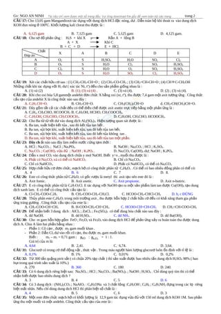 Gv: NGO AN NINH trang 2
CÂU 17: Cho 13,05 gam Mangandioxit tác d ng v i dung d ch HCl đ c nóng, d . D n toàn b khí thoát ra vào dung d chụ ớ ị ặ ư ẫ ộ ị
KOH đun nóng 100ở 0
C. Kh i l ng kali clorat thu đ c là :ố ượ ượ
A. 6,125 gam B. 7,125 gam C. 5,125 gam D. 4,125 gam.
CÂU 18: Cho s đ ph n ng : Hơ ồ ả ứ 2S + khí X R n A + l ng Bắ ỏ
A + X Khí C
B + C + D E + HCl.
Ch tấ
Đáp án
X A B C D E
A O2 S H2SO4 H2O SO2 Cl2
B O2 S H2O Cl2 SO2 H2SO4
C Cl2 S H2O O2 SO2 H2SO4
D O2 S H2O SO2 Cl2 H2SO4
CÂU 19: Xét các ch t h u c sau : (1) CHấ ữ ơ 3-CH2-CH=O ; (2) CH3-CO-CH3 ; (3) CH2=CH-CH=O ; (4) CH ≡C-CH2OH
Nh ng ch t khi tác d ng v i Hữ ấ ụ ớ 2 d ( xúc tác Ni, tư o
) đ u cho s n ph m gi ng nhau là :ề ả ẩ ố
A. (1) và (2) B. (1); (3) và (4) . C. (3) và (4). D. (2) ; (3) và (4).
CÂU 20: Khi cho oxi hóa 5,8 gamm t andehit đ n ch c X b ng oxi (xt, tộ ơ ứ ằ o
), thu đ c 7,4 gam m t axit t ng ng . Công th cượ ộ ươ ứ ứ
c u t o c a andehit X là công th c nào sau đây :ấ ạ ủ ứ
A. C2H5-CH=O. B. CH3-CH=O. C. CH3(CH2)2CH=O d. CH3-CH(CH3)CH=O.
CÂU 21: Dãy g m t t c các ch t đ u có th đi u ch đ c axit axetic tr c ti p b ng m t ph n ng là :ồ ấ ả ấ ề ể ề ế ượ ự ế ằ ộ ả ứ
A. C2H2, CH3CHO, HCOOCH3 B. C2H5OH, HCHO, CH3COOCH3.
C. C2H5OH, CH3CHO, CH3COOCH3. D. C2H5OH, CH3CHO, HCOOCH3.
CÂU 22: Cho Ba t t t i d vào dung d ch Alừ ừ ớ ư ị 2(SO4)3. Hi n t ng quan sát đ c là :ệ ượ ượ
A. Ba tan, xu t hi n k t t a , sau đó k t t a tan h t .ấ ệ ế ủ ế ủ ế
B. Ba tan, s i b t khí, xu t hi n k t t a, sau đó k t t a tan h t.ủ ọ ấ ệ ế ủ ế ủ ế
C. Ba tan, s i b t khí, xu t hi n k t t a, sau đó k t t a không tan .ủ ọ ấ ệ ế ủ ế ủ
D. Ba tan, s i b t khí, xu t hi n k t t a, sau đó k t t a tan m t ph n.ủ ọ ấ ệ ế ủ ế ủ ộ ầ
CÂU 23: Dãy ch t nào sau đây làm m m n c c ng t m th i :ấ ề ướ ứ ạ ờ
A. HCl ; Na2CO3 ; NaCl ; Na3PO4. B. NaOH ; Na2CO3 ; HCl ; K2SO4.
C. Na2CO3 ; Ca(OH)2 v a đ ; NaOH ; Kừ ủ 3PO4 . D. Na2CO3; Ca(OH)2 d ; NaOH ; Kư 3PO4.
CÂU 24: D n x mol COẫ 2 vào dung d ch ch a y mol NaOH. Bi t y>x , mu i thu đ c là :ị ứ ế ố ượ
A. Ph i có Naả 2CO3 và có th có NaHCOể 3 B. Ch có Naỉ 2CO3.
C. Ch có NaHCOỉ 3. D. Ph i có NaHCOả 3, có th có Naể 2CO3.
CÂU 25: H p ch t h u c đ n ch c, m ch h có công th c phân t Cợ ấ ữ ơ ơ ứ ạ ở ứ ử 4H8O2 . Có th có bao nhiêu đ ng phân có th có:ể ồ ể
A. 4 B. 6 C. 7 D. 8.
CÂU 26: Este có công th c phân t Cứ ử 4H8O2 có g c r u là metyl thì axit t o nên este đó là :ố ượ ạ
A. Axit fomic. B. Axit axetic. C. Axit propionic. D. Axit n-butiric.
CÂU 27: E có công th c phân t là Cứ ử 4H7O2Cl. E tác d ng v i NaOH t o ra m t s n ph m làm tan đ c Cu(OH)ụ ớ ạ ộ ả ẩ ượ 2 t o dungạ
d ch xanh lam. E có th có công th c c u t o là :ị ể ứ ấ ạ
A. Cl-CH2-COO-C2H5 B. CH3-COO-CH2-CH2Cl. C. HCOO-CH2-CHCl-CH3 D. b, c ĐÚNG
CÂU 28: Th y phân este Củ 4H6O2 trong môi tr ng axit , thu đ c h n h p 2 ch t h u c đ u có kh năng tham gia ph nườ ượ ỗ ợ ấ ữ ơ ề ả ả
ng tráng g ng . Công th c c u t o c a este là :ứ ươ ứ ấ ạ ủ
A. CH3-COO-CH=CH2 B. H-COO-CH2-CH=CH2. C. HCOO-CH=CH-CH3 D. CH2=CH-COO-CH3
CÂU 29: Đ nh n bi t 3 dung d ch : AlClể ậ ế ị 3 ; ZnCl2 ; Fe2(SO4)3 có th dùng hóa ch t nào sau đây :ể ấ
A. dd NaOH. B. dd H2SO4 . C. dd NH3. D. dd Ba(OH)2
CÂU 30: Cho m gam h n h p g m FeO ; Feỗ ợ ồ 2O3 và Fe3O4 vào dung d ch HCl đ ph n ng x y ra hoàn toàn thu đ c dungị ể ả ứ ả ượ
d ch A. Chia A làm hai ph n b ng nhau :ị ầ ằ
- Ph n 1: Cô c n , đ c mầ ạ ượ 1 gam mu i khan .ố
- Ph n 2: D n Clầ ẫ 2 d vào r i cô c n, thu đ c mư ồ ạ ượ 2 gam mu i khan.ố
Bi t : mế 2 – m1 = 0,71 gam ; n : n = 1 : 1.
Giá tr c a m là:ị ủ
A. 4,64 B. 2,41. C. 6,74. D. 3,64.
CÂU 31: Glucoz có trong c th đ ng v t , th c v t . Trong máu ng i hàm l ng glucoz luôn n đ nh v i t l là :ơ ơ ể ộ ậ ư ậ ườ ượ ơ ổ ị ớ ỉ ệ
A. 0,1% B. 1% C. 0,01% D. 0,2%
CÂU 32: T 300 t n qu ng pirit s t ( có ch a 20% t p ch t ) thì s n xu t đ c bao nhiêu t n dung d ch Hừ ấ ặ ắ ứ ạ ấ ả ấ ượ ấ ị 2SO4 98% ( hao
h t trong quá trình s n xu t là 10%.)ụ ả ấ
A. 270 B. 360 C. 180 D. 240.
CÂU 33: Có 6 dung d ch riêng bi t sau: Naị ệ 2SO4 ; HCl ; Na2CO3 ; Ba(NO3)2 ; NaOH ; H2SO4 . Ch dùng quỳ tím thì có thỉ ể
nh n bi t đ c bao nhiêu dung d ch ?ậ ế ượ ị
A. 3 B. 4 C. 5 D. 6
CÂU 34: Có 3 dung d ch : (NHị 4)2CO3 ; NaAlO2 : C6H5ONa và 3 ch t l ng :Cấ ỏ 6H5OH ; C6H6 ; C6H5NH2 đ ng trong các l riêngự ọ
bi t m t nhãn. N u ch dùng dung dich HCl thì phân bi t s ch t là :ệ ấ ế ỉ ệ ố ấ
A. 4 B. 5 C. 6 D. 3
CÂU 35: M t este đ n ch c m ch h có kh i l ng là 12,9 gam tác d ng v a đ v i 150 ml dung d ch KOH 1M. Sau ph nộ ơ ứ ạ ở ố ượ ụ ừ ủ ớ ị ả
ng thu m t mu i và m t andehit. Công th c c u t o c a este là :ứ ộ ố ộ ứ ấ ạ ủ
t0
FeO Fe2O3
 