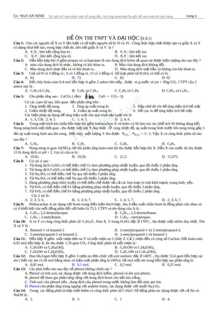 Gv: NGO AN NINH trang 4
Đ ÔN THI TNPT VÀ Đ I H C (sỀ Ạ Ọ 2)ố
Câu 1: Cho các nguyên t X và Y l n l t có s hi u nguyên t là 19 và 16 . Công th c h p ch t đ c t o ra gi a X và Yố ầ ượ ố ệ ử ứ ợ ấ ượ ạ ữ
có d ng nh th nào, trong h p ch t đó ,liên k t gi a X và Y là ?ạ ư ế ợ ấ ế ữ
A. Y2X ; liên k t c ng hóa tr .ế ộ ị B. Y2X ; liên k t ionế
C. X2Y ; liên k t c ng hóa tr .ế ộ ị D. X2Y ; liên k t ionế
Câu 2: D n h n h p khí A g m propan và ciclopropan đi vào dung d ch brôm s quan sát đ c hi n t ng nào sau đây ?ẫ ỗ ợ ồ ị ẽ ượ ệ ượ
A. màu c a dung d ch b nh t , không có khí thóat ra.ủ ị ị ạ B. Màu c a dung d ch không đ i.ủ ị ổ
C. Màu dung dich nh t d n và có khí thoát ra .ạ ầ D. Màu dung d ch m t h n và không còn khí thoát ra.ị ấ ẳ
Câu 3: Gi s H có 3 đ ng v ; S có 1 đ ng v ; O có 3 đ ng v . S lo i phân t Hả ử ồ ị ồ ị ồ ị ố ạ ử 2SO4 có th có là:ể
A. 62. B. 72. C. 82. D. 92
Câu 4: Đ t cháy hoàn toàn 0,4 mol h n h p A g m 2 anken liên ti p , đ c m g n c và (m + 39)g COố ỗ ợ ồ ế ượ ướ 2. CTPT c a 2ủ
anken này là :
A. C2H4 và C3H6. B. C4H8 và C5H10. C. C3H6 và C4H8 D. C5H10 và C6H12 .
Câu 5: Cho ph n ng sau : CaCOả ứ 3 ( r n)ắ ắâuắ âu CaO + CO2 - Q
Có các c m t sau, liên quan đ n ph n ng trên :ụ ừ ế ả ứ
1. Tăng nhi t đ nung.ệ ộ 3. Tăng áp su t trong lò.ấ 5. Đ p nh đá vôi đ tăng di n tích b m tậ ỏ ể ệ ề ặ
2. Gi m nhi t đ nung . 4. Gi m áp su t trong lò.ả ệ ộ ả ấ 6. Đ c c to đ tăng di n tích b m t.ể ụ ể ệ ề ặ
Các bi n pháp áp d ng đ tăng hi u su t cho quá trình s n xu t vôi là:ệ ụ ể ệ ấ ả ấ
A. 1; 3; 5.B. 2; 4; 5. C. 1; 4; 5. D. 2; 4; 6.
Câu 6: Trong m t bình kín ch a h n h p khí g m hidrocacbon X và hidro có Ni làm xúc tác (th tích Ni không đáng k ).ộ ứ ỗ ợ ồ ể ể
Nung nóng bình m t th i gian , thu đ c m t khí Y duy nh t . cùng nhi t đ , áp su t trong bình tr c khi nung nóng g p 3ộ ờ ượ ộ ấ Ở ệ ộ ấ ướ ấ
l n áp su t trong bình sau khi nung . Đ t cháy m t l ng Y thu đ cầ ấ ố ộ ượ ượ 2COn : 2H On = 3 : 2. V y X có công th c phân t nàoậ ứ ử
sau đây ?
A. C2H4. B. C2H2. C. C3H4. D. C4H4.
Câu 7: Nung nóng m gam Al(NO3)3 t i khi ph n ng hoàn toàn thì thu đ c h n h p khí X. D n X vào n c thì thu đ cớ ả ứ ượ ỗ ợ ẫ ướ ượ
15 lít dung d ch có pH = 2. Giá tr c a m là :ị ị ủ
A. 10,65. B. 10,56. C. 21,3. D. 15,975.
Câu 8: Có các ý sau :
1. T dung d ch CuSOừ ị 4 có th đi u ch Cu theo ph ng pháp nhi t luy n, qua t i thi u 2 ph n ng .ể ề ế ươ ệ ệ ố ể ả ứ
2. T dung d ch CuSOừ ị 4 có th đi u ch Cu theo ph ng pháp nhi t luy n, qua t i thi u 1 ph n ng .ể ề ế ươ ệ ệ ố ể ả ứ
3. T Naừ 2SO4 có th đi u ch Na qua t i thi u 3 ph n ng .ể ề ế ố ể ả ứ
4. T Naừ 2SO4 có th đi u ch Na qua t i thi u 2 ph n ng .ể ề ế ố ể ả ứ
5. Dùng ph ng pháp th y luy n có th đi u ch đ c t t c các kim lo i có tính kh m nh, trung bình, y u .ươ ủ ệ ể ề ế ượ ấ ả ạ ử ạ ế
6. T FeSừ 2 có th đi u ch Fe b ng ph ng pháp nhi t luy n, qua t i thi u 3 ph n ng .ể ề ế ằ ươ ệ ệ ố ể ả ứ
7. T FeSừ 2 có th đi u ch Fe b ng ph ng pháp nhi t luy n, qua t i thi u 2 ph n ng .ể ề ế ằ ươ ệ ệ ố ể ả ứ
Các ý sai là :
A. 2; 3; 5; 6. B. 1; 3; 6; 7. C. 1; 4; 5; 7. D. 2; 3; 6; 7.
Câu 9: Hidrocacbon A tác d ng v i brom trong đi u ki n thích h p , thu 4 d n xu t ch a brom là đ ng phân c a nhau vàụ ớ ề ệ ợ ẫ ấ ứ ồ ủ
có t kh i h i c a m i đ ng phân đ i v i hidro là 75,5. CTPT và tên đúng c a A là :ỉ ố ơ ủ ỗ ồ ố ớ ủ
A. C5H12; 2,2-dimetylpropan B. C6H14 ; 2,3-dimetylbutan.
C. C5H12 ; 2-metylbutan. D. C4H10 ; metylpropan.
Câu 10: X và Y có cùng công th c phân t Cứ ử 4H10O . Đun X, Y trong H2SO4 đ c 170ặ ở o
C , thu đ c m t olefin duy nh t. Tênượ ộ ấ
X và Y là :
A. Butanol-1 và butanol-2 B. 2-metylpropanol-1 và 2-metylpropanol-2.
C. 2-metylpropanol-2 và butanol-2. D. 2-metylpropanol-1 và butanol-1.
Câu 11: H n h p X g m m t r u đ n no Y và m t r u no 2 ch c Z. C 2 r u đ u có cùng s Cacbon. Đ t hoàn toànỗ ợ ồ ộ ượ ơ ộ ượ ứ ả ượ ề ố ố
0,02 mol h n h p X, thì thu đ c 1,76 gam COỗ ợ ượ 2. Công th c phân t m i r u là :ứ ử ỗ ượ
A. C2H5OH và C2H4(OH)2 B. C3H7OH và C3H6(OH)2.
C. C4H9OH và C4H8(OH)2. D. C5H11OH và C5H10(OH)2
Câu 12: Đun 66,4 gam h n h p X g m 3 r u no đ n ch c v i axit sunfuric đ c 140ỗ ợ ồ ượ ơ ứ ớ ặ ở o
C , thu đ c 55,6 gam h n h p cácượ ỗ ợ
ete ( bi t các ete có s mol b ng nhau và hi u su t ph n ng là 100%). S mol m i ete trong h n h p sau ph n ng là:ế ố ằ ệ ấ ả ứ ố ỗ ỗ ợ ả ứ
A. 0,05 mol. B. 0,1 mol. C. 0,2 mol. D. 0,25 mol.
Câu 13: Các phát bi u nào sau đây v phenol không chính xác ?ể ề
A. Phenol có tính axit, tác d ng đ c v i dung d ch ki m, phenol có tên axit phenic.ụ ượ ớ ị ề
B. phenol d tham gia ph n ng c ng v i dung d ch brom cho k t t a tr ng .ễ ả ứ ộ ớ ị ế ủ ắ
C. Tính axit c a phenol y u , dung d ch c a phenol trong n c không làm đ i màu quì tím.ủ ế ị ủ ướ ổ
D. Phenol cho ph n ng trùng ng ng v i andehit fomic, tác d ng đ c v i mu i Naả ứ ư ớ ụ ượ ớ ố 2CO3.
Câu 14: Trong các đ ng phân là h p ch t th m có công th c phân t Cồ ợ ấ ơ ứ ử 7H8O. S đ ng phân tác d ng đ c v i c Na vàố ồ ụ ượ ớ ả
NaOH là :
A. 2. B. 3. C. 1 D. 4.
to
 