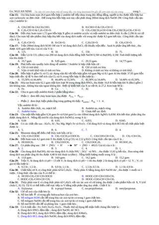 Gv: NGO AN NINH trang 5
Câu 15: Oxi hóa hoàn toàn 20,4 gam h n h p 2 andehit k ti p nhau trong dãy đ ng đ ng, ng i ta thu đ c h n h p haiỗ ợ ế ế ồ ẳ ườ ượ ỗ ợ
axit cacboxylic no đ n ch c . Đ trung hòa h n h p axit này c n ph i dùng 200ml dung d ch NaOH 2M. Công th c c u t oơ ứ ể ỗ ợ ầ ả ị ứ ấ ạ
c a 2 andehit là :ủ
A. CH3CHO & CH3CH2CHO. B. H-CHO=O & CH3-CH=O
B. C2H5-CH=O & C3H7-CH=O. D. CH3-CH(CH3)-CH=O & CH3-CH(CH3)-CH2-CH=O.
Câu 16: Đ t cháy hoàn toàn 1,72 gam h n h p X g m có andehit acrylic và m t andehit no đ n ch c A c n 2,296 lít oxi (ố ỗ ợ ồ ộ ơ ứ ầ ở
dktc). Cho toàn b s n ph m cháy h p th h t vào dung d ch n c vôi trong d đ c 8,5 gam k t t a . Công th c c u t oộ ả ẩ ấ ụ ế ị ướ ư ượ ế ủ ứ ấ ạ
c a A là :ủ
A. C3H7-CH=O. B. H-CH=O. C. C2H5CH=O. D. CH3-CH=O.
Câu 17: Tr n 200ml dung d ch KOH 1M vào V ml dung d ch ZnClộ ị ị 2 r i khu y tr n đ u . Sauk hi ph n ng k t thúc , thuồ ấ ộ ề ả ứ ế
đ c 4,95 gam k t t a. Giá tr c a V là :ượ ế ủ ị ủ
A. 125. B. 50. C. 150. D. 75.
Câu 18: D n 5,6 lít COẫ 2 (đktc) vào 200 ml dung d ch ch a đ ng th i NaOH 0,5M và Ba(OH)ị ứ ồ ờ 2 0,5M. Tính kh i l ng k tố ượ ế
t a thu đ c ?ủ ượ
A. 19,7 gam. B. 9,85 gam. C. 29,55 gam. D. 14,775 gam.
Câu 19: Phát bi u náo sauđây luôn đúng v andehit ? Andehit là h p ch t h u c :ể ề ợ ấ ữ ơ
A. Ch có tính kh .ỉ ử B. Ch có tính oxi hóa.ỉ
C. V a có tính kh v a có tính oxi hóa.ừ ử ừ D. Không có tính oxi hóa và không có tính kh .ử
Câu 20: H n h p A g m Oỗ ợ ồ 2 và Cl2 tác d ng v a đ v i h n h p g m 4,8 gam Mg và 8,1 gam Al thu đ c 37,05 gam h nụ ừ ủ ớ ỗ ợ ồ ượ ỗ
h p ch t r n. t l % theo th tích c a Clợ ấ ắ ỷ ệ ể ủ 2 và O2 trong h n h p A l n l t là :ỗ ợ ầ ượ
A. 55,56% và 44,44% B. 44,44% và 55,56%. C. 45,56% và 54,44%. D. 54,44% và 45,56%.
Câu 21: Hòa tan hoàn toàn 62,1 gam m t kim lo i M trong dung d ch HNOộ ạ ị 3, thu đ c 16,8 lít h n h p khí X (đktc) g m 2ượ ỗ ợ ồ
khí không màu , không hóa nâu ngoài không khí . Bi t t kh i h i c a X so v i Hế ỷ ố ơ ủ ớ 2 là 27,2. Kim lo i M là :ạ
A. Fe. B. Cu. C. Al. D. Zn.
Câu 22: Chia m gam m t andehit thành 2 ph n b ng nhau :ộ ầ ằ
– Ph n 1: đem đ t cháy hoàn toàn, thu đ cầ ố ượ 2COn = 2H On .
– Ph n 2: đem th c hi n ph n ng tráng g ng thì th yầ ự ệ ả ứ ươ ấ andehitn : Agn = 1 : 4 .
V y andehit đó là :ậ
A. Andehit đ n ch c, no, m ch h .ơ ứ ạ ở B. Andehit no, m ch vòng.ạ
C. Andehit fomic. D. Ch a th xác đ nh.ư ể ị
Câu 23: Cho m t h n h p g m 0,56 gam Fe và 0,64 gam Cu vào 100ml dung d ch AgNOộ ỗ ợ ồ ị 3 0,45M. Khi k t thúc ph n ng thuế ả ứ
đ c dung d ch A . N ng đ mol/lít c a dung d ch Fe(NOượ ị ồ ộ ủ ị 3)2 trong A là :
A. 0,04 B. 0,05. C. 0,055. D. 0,045.
Câu 24: Có các ch t r n sau : Alấ ắ 2O3; Al ; Na; Mg; MgO; Fe và Fe2O3 . Ch dùng Hỉ 2O và dung d ch HCl thì s ch t phân bi tị ố ấ ệ
đ c là :ượ
A. 5. B. 6. C. 7. D. 4.
Câu 25: Monome dùng đ đi u ch th y tinh h u c là :ể ề ế ủ ữ ơ
A. CH2=CH-COOH B. CH2=C(CH3)-COOCH3 C. CH3COO-CH=CH2 D. CH2=CH-CH3.
Câu 26: Đ t hoàn toàn 4,2 gam este E thu đ c 6,16 g COố ượ 2 và 2,52 g H2O. Công th c c u t o c a E là .:ứ ấ ạ ủ
A. HCOOCH3 B. CH3COOCH3 C. CH3COOC2H5 D. HCOOC2H5.
Câu 27: Có ph n ng sau : 3M + 2NOả ứ 3
–
+ H+
Mn+
+ 2NO + 4H2O. Giá tr c a n là :ị ủ
A. 2. B. 3. C. 4. D. 1.
Câu 28: Cho dung d ch Ba(OH)ị 2 d vào dung d ch A ch a NHư ị ứ 4
+
; SO4
2–
và NO3
–
, thu đ c 11,65 g k t t a . Đun nóng nhượ ế ủ ẹ
dung d ch sau ph n ng thì thu đ c 4,48 lít khí thoát ra (đktc) . T ng kh i l ng mu i trong A là :ị ả ứ ượ ổ ố ượ ố
A. 13,6 gam . B. 14,6 gam. C. 14,2 gam. D. 15,2 gam.
Câu 29: Tr n Vộ 1 lít dung d ch có pH = 13 v i Vị ớ 2 lít dung d ch có pH = 1 thì thu đ c 2 lít dung d ch có pH = 12. Vị ượ ị 1 ; V2 có
giá tr l n l t là :ị ầ ượ
A. 0,5 lít ; 1,5 lít . B. 0,9 lít; 1,1 lít. C. 1,5 lít; 0,5 lít. D. 1,1 lít; 0,9 lít.
Câu 30: Ch t h u c X có công th c phân t là Cấ ữ ơ ứ ử 5H6O4 . Th y phân X b ng dung d ch NaOH d , thu đ c 1 mu i và 1ủ ằ ị ư ượ ố
r u . Công th c c u t o c a X có th là :ượ ứ ấ ạ ủ ể
A. HCOO-CH2-CH=CH-OOCH B. HOOC-CH=CH-COO-CH3
C. HOOC-CH2-COO-CH=CH2 D. HOOC-COO-CH=CH-CH3
Câu 31: Th y phân este E có công th c phân t Củ ứ ử 4H8O2 v i xúc tác axit vô c loãng, thu đ c 2 s n ph m h u c X, Y (chớ ơ ượ ả ẩ ữ ơ ỉ
ch a C, H, O). T X có th đi u ch tr c ti p ra Y b ng m t ph n ng duy nh t . Ch t E là :ứ ừ ể ề ế ự ế ằ ộ ả ứ ấ ấ
A. Etylaxetat. B. n-propyl fomiat. C. iso-propylfomiat. D. metylpropionat.
Câu 32: Ch s axit c a ch t béo là:ỉ ố ủ ấ
A. S lien k tố ế π có trong g c hidrocacbon c a axit béo .ố ủ
B. S miligam KOHố c n đ trung hòa các axit t do có trong 1 gam ch t béo .ầ ể ự ấ
C. S miligam NaOH c n đ trung hòa các axit t do có trong 1 gam ch t béo.ố ầ ể ự ấ
D. S mol KOH c n đ xà phòng hóa 1 gam ch t béo .ố ầ ể ấ
Câu 33: Có 4 ch t r n : Fe; FeO; Feấ ắ 2O3; Fe3O4 . Thu c th s d ng đ nh n bi t chúng l n l t là :ố ử ử ụ ể ậ ế ầ ượ
A. Dung d ch HNOị 3 đ m đ c ; dung d ch NaOH; dd HCl.ậ ặ ị
B. Dung d ch HCl; dung d ch HNOị ị 3 đ m đ c; dung d ch KMnOậ ặ ị 4.
C. Dung d ch HCl; dungị d ch NaOH; dung d ch HNOị ị 3 đ m đ c.ậ ặ
 